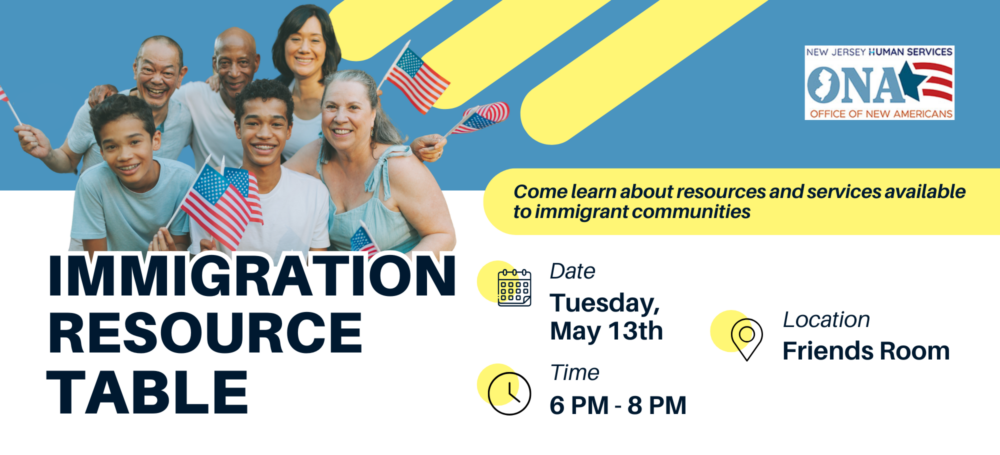 Advertising Flyer for an Immigration Resource Table. An Image of a group of people holding American flags sits above the text "Immigration Resource Table." The rest of the text reads, "Come learn about resources and services available to immigrant communities. Date: Tuesday, May 13th. Time: 6PM - 8PM. Location: Friends Room." Hosted by the New Jersey Human Services Office of New Americans.