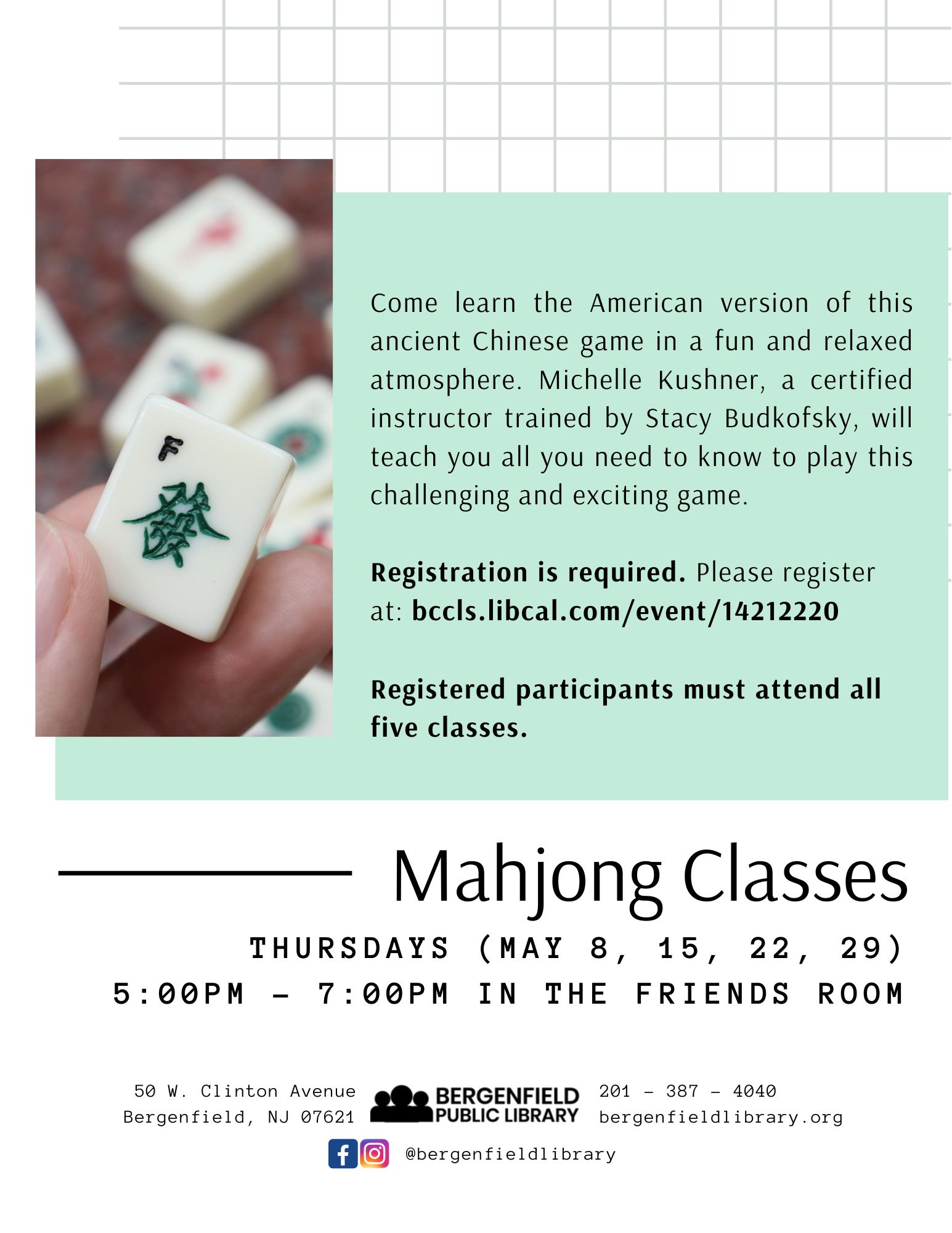 Flyer for an adult library program. Image of a mahjong game piece. Text reads, "Come learn the American version of this ancient Chinese game in a fun and relaxed atmosphere. Michelle Kushner, a certified instructor trained by Stacy Budkofsky, will teach you all you need to know to play this challenging and exciting game. Registration is required. Please register at: bccls.libcal.com/event/14212220 Registered participants must attend all five classes. Mahjong Classes: THURSDAYS (MAY 8, 15, 22, 29) 5:00PM - 7:00PM IN THE FRIENDS ROOM. Located at 50 W. Clinton Avenue Bergenfield, NJ 07621. 201-387-4040. bergenfieldlibrary.org. Facebook and Instagram @bergenfieldlibrary"
