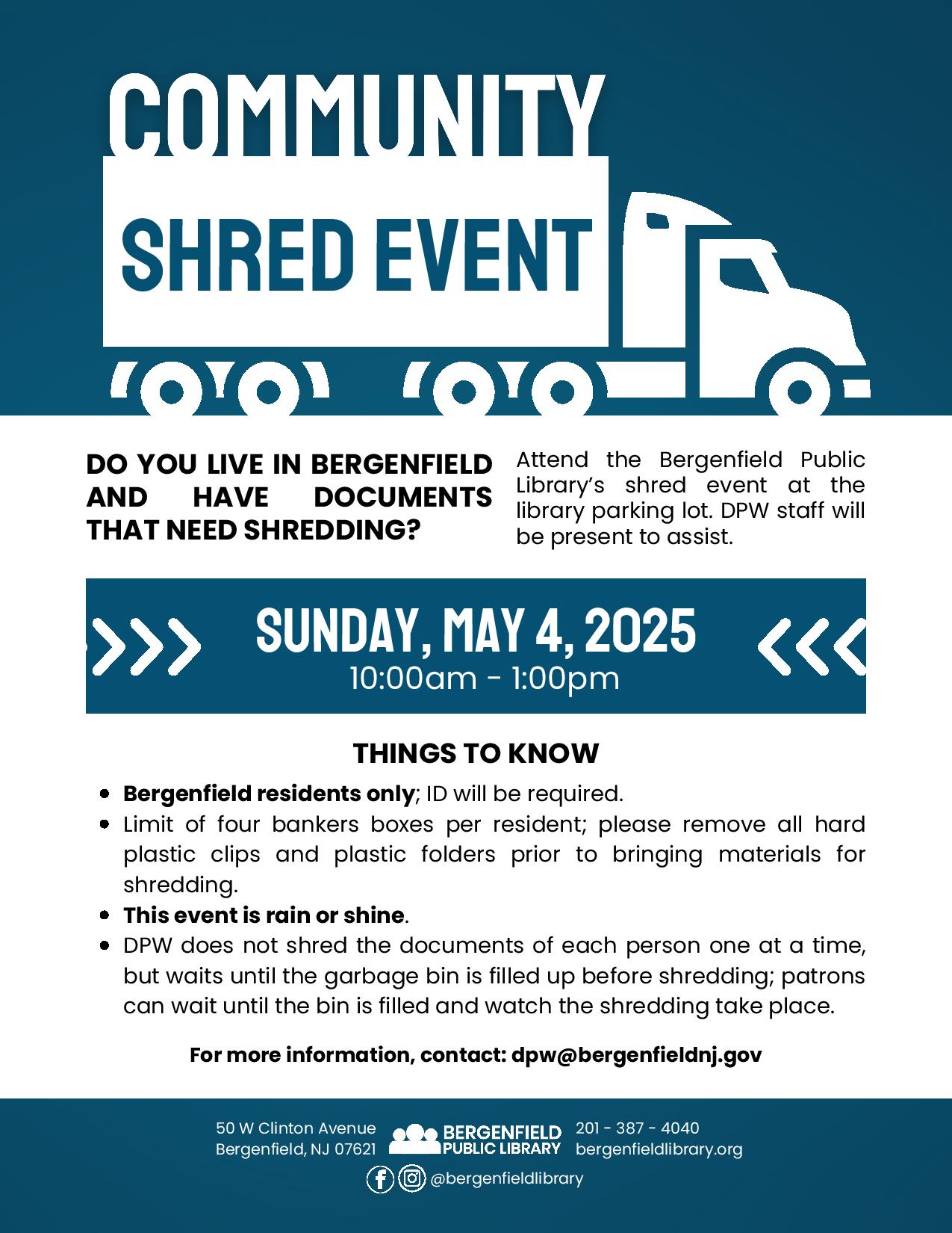 Flyer for an adult library program. Text reads, "COMMUNITY SHRED EVENT. DO YOU LIVE IN BERGENFIELD AND HAVE DOCUMENTS THAT NEED SHREDDING? Attend the Bergenfield Public Library's shred event at the library parking lot. DPW staff will be present to assist. SUNDAY, MAY 4, 2025 10:00am - 1:00pm THINGS TO KNOW: Bergenfield residents only; ID will be required. Limit of four bankers boxes per resident; please remove all hard plastic clips and plastic folders prior to bringing materials for shredding. This event is rain or shine. DPW does not shred the documents of each person one at a time, but waits until the garbage bin is filled up before shredding; patrons can wait until the bin is filled and watch the shredding take place. For more information, contact: dpw@bergenfieldnj.gov. Located at 50 W Clinton Avenue Bergenfield, NJ 07621. 201-387-4040. bergenfieldlibrary.org. Facebook and Instagram @bergenfieldlibrary"