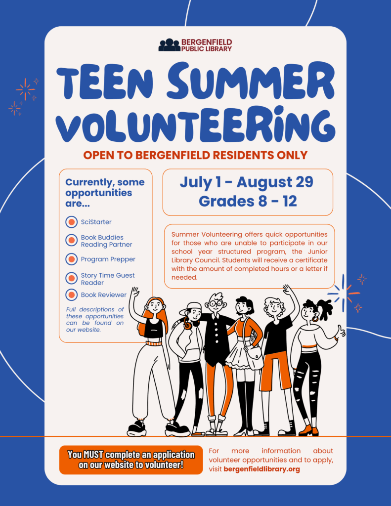 Flyer advertisement for teen summer volunteering at the library. A drawn graphic shows a happy group of teens. Text reads, "Teen Summer Volunteering. Open to Bergenfield Residents Only. July 1-August 29. Grades 8-12. Summer volunteering offers quick opportunities for those who are unable to participate in our school year structured program, the Junior Library Council. Students will receive a certificate with the amount of completed hours or a letter if needed. Currently, some opportunities are... SciStarter, Book Buddies Reading Partner, Program Prepper, Story Time Guest Reader, Book Reviewer. Full descriptions of these opportunities can be found on our website. You MUST complete an application on our website to volunteer! For more information about volunteer opportunities and to apply, visit bergenfieldlibrary.org"